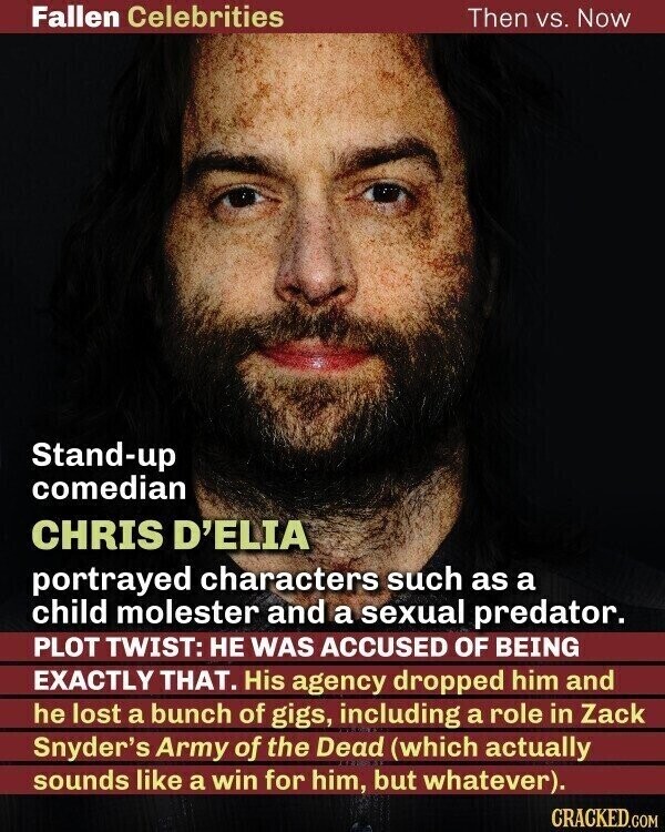 Fallen Celebrities Then vs. Now Stand-up comedian CHRIS D'ELIA portrayed characters such as a child molester and a sexual predator. PLOT TWIST: НЕ WAS ACCUSED OF BEING EXACTLY THAT. His agency dropped him and he lost a bunch of gigs, including a role in Zack Snyder's Army of the Dead (which actually sounds like a win for him, but whatever). CRACKED.COM