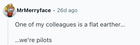 MrMerryface . 26d ago One of my colleagues is a flat earther... ...we're pilots
