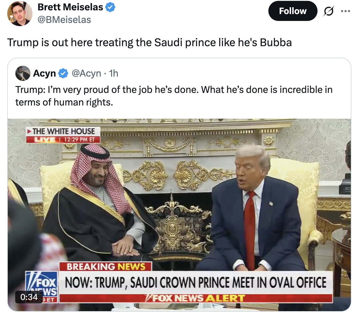 Brett Meiselas Follow ... @BMeiselas Trump is out here treating the Saudi prince like he's Bubba Асуп @Acyn . 1h Trump: I'm very proud of the job he's done. What he's done is incredible in terms of human rights. THE WHITE HOUSE LIVE I 12:29 PM ET BREAKING NEWS FOX NOW: TRUMP, SAUDI CROWN PRINCE MEET IN OVAL OFFICE NEWS 0:34 29ET /FOX NEWS ALERT