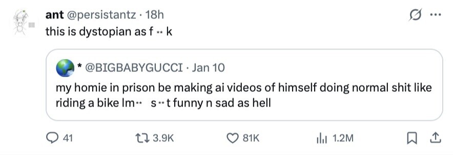 ant @persistantz 18h ... this is dystopian as f ** k *@BIGBABYGUCCI .J Jan 10 my homie in prison be making ai videos of himself doing normal shit like riding a bike Im.. s**t funny n sad as hell 41 3.9K 81K 1.2M 
