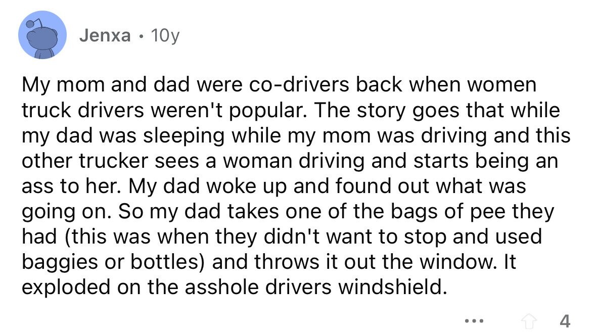 Jenxa . 10y My mom and dad were co-drivers back when women truck drivers weren't popular. The story goes that while my dad was sleeping while my mom was driving and this other trucker sees a woman driving and starts being an ass to her. My dad woke up and found out what was going on. So my dad takes one of the bags of pee they had (this was when they didn't want to stop and used baggies or bottles) and throws it out the window. It exploded on the asshole drivers windshield. ... 4