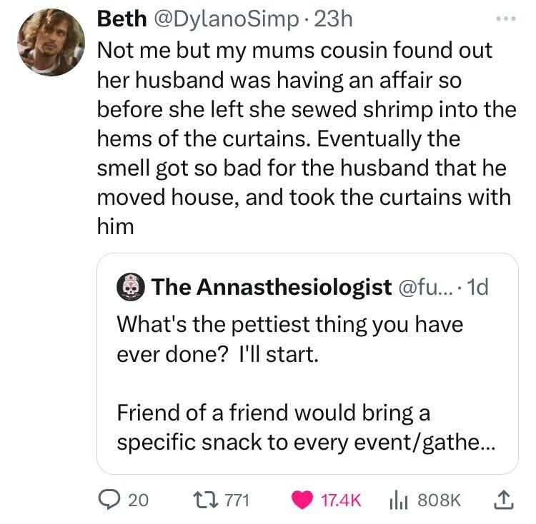 Beth @DylanoSimp 23h ... Not me but my mums cousin found out her husband was having an affair so before she left she sewed shrimp into the hems of the curtains. Eventually the smell got so bad for the husband that he moved house, and took the curtains with him The Annasthesiologist @fu... 1d What's the pettiest thing you have ever done? I'll start. Friend of a friend would bring a specific snack to every event/gathe... 20 771 17.4K 808K