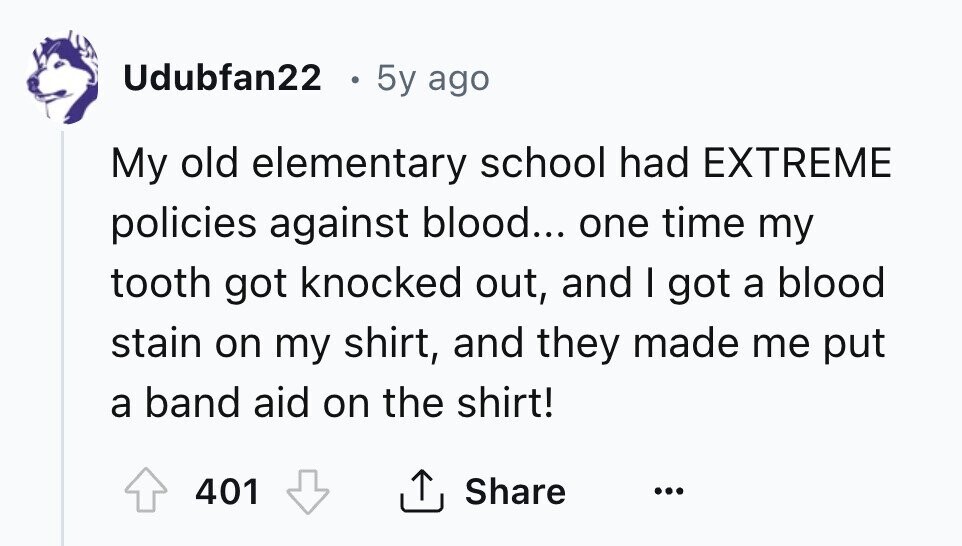 Udubfan22 5y ago My old elementary school had EXTREME policies against blood... one time my tooth got knocked out, and I got a blood stain on my shirt, and they made me put a band aid on the shirt! Share 401 ... 
