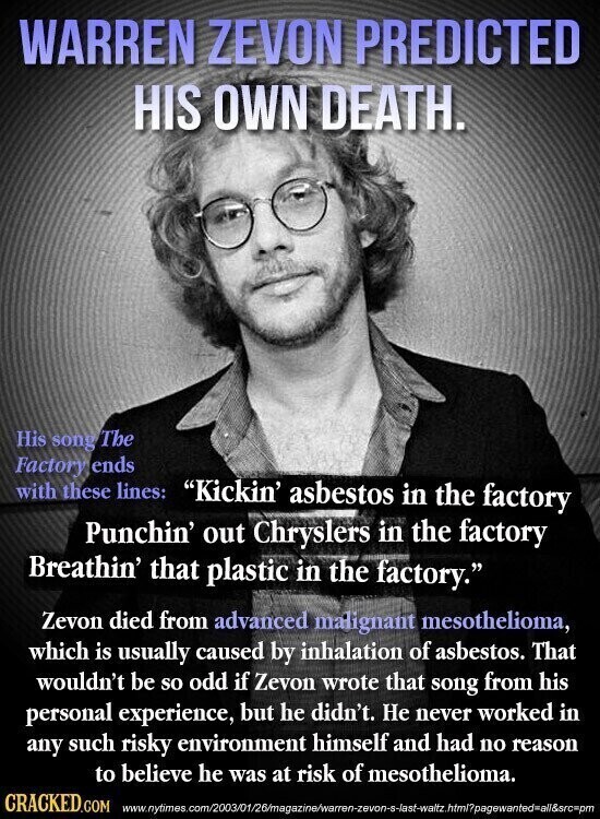 WARREN ZEVON PREDICTED HIS OWN DEATH. His song The Factory ends with these lines: Kickin' asbestos in the factory Punchin' out Chryslers in the factory Breathin' that plastic in the factory. Zevon died from advanced malignant mesothelioma, which is usually caused by inhalation of asbestos. That wouldn't be so odd if Zevon wrote that song from his personal experience, but he didn't. Не never worked in any such risky environment himself and had no reason to believe he was at risk of mesothelioma. CRACKED.COM www.nytimes.com/2003/01/26/magazine/warren-zevon-s-last-waltz.htm/?pagewanted=all&src=pm