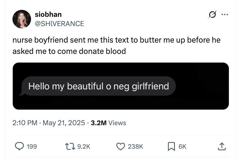 siobhan ... @SHLVERANCE nurse boyfriend sent me this text to butter me up before he asked me to come donate blood Hello my beautiful o neg girlfriend 2:10 PM May 21, 2025.3.2M Views 199 9.2K 238K 6K