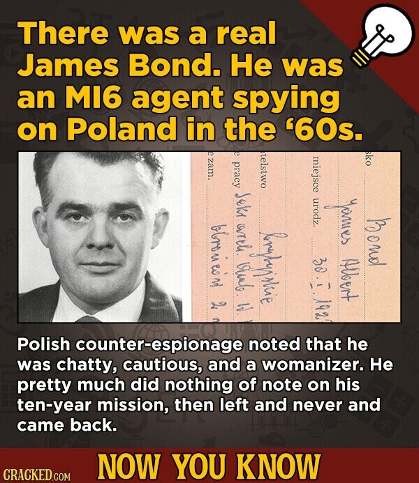 There was a real James Bond. Не was an MI6 agent spying on Poland in the '60s. e zam. e pracy Seki arth. Vian W. sko telstwo miejsce urodz James Albert Bond 2 brybyjskie 30.1 192 Polish counter-espionage noted that he was chatty, cautious, and a womanizer. Не pretty much did nothing of note on his ten-year mission, then left and never and came back. NOW YOU KNOW CRACKED.COM