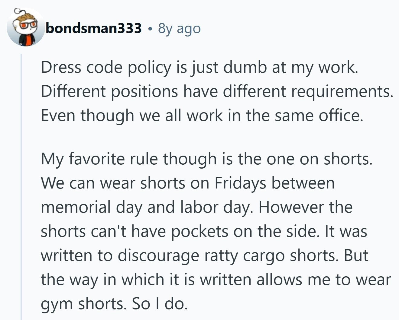bondsman333 . 8y ago Dress code policy is just dumb at my work. Different positions have different requirements. Even though we all work in the same office. My favorite rule though is the one on shorts. We can wear shorts on Fridays between memorial day and labor day. However the shorts can't have pockets on the side. It was written to discourage ratty cargo shorts. But the way in which it is written allows me to wear gym shorts. So I do.