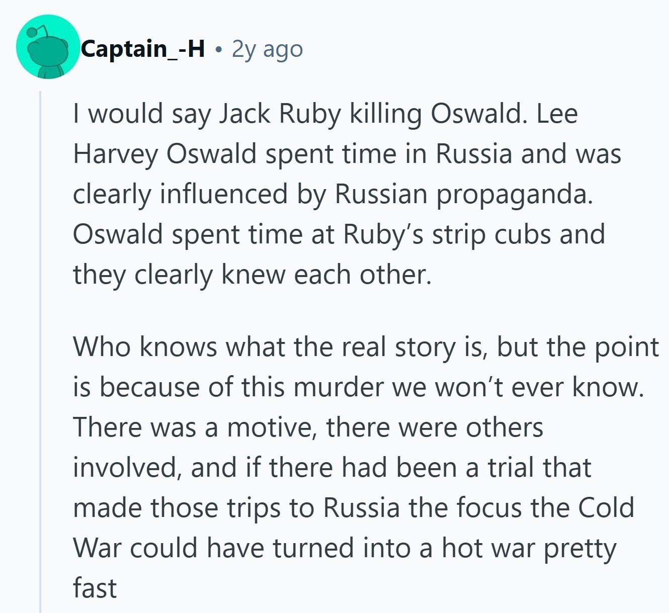 Captain_-H 2y ago I would say Jack Ruby killing Oswald. Lee Harvey Oswald spent time in Russia and was clearly influenced by Russian propaganda. Oswald spent time at Ruby's strip cubs and they clearly knew each other. Who knows what the real story is, but the point is because of this murder we won't ever know. There was a motive, there were others involved, and if there had been a trial that made those trips to Russia the focus the Cold War could have turned into a hot war pretty fast