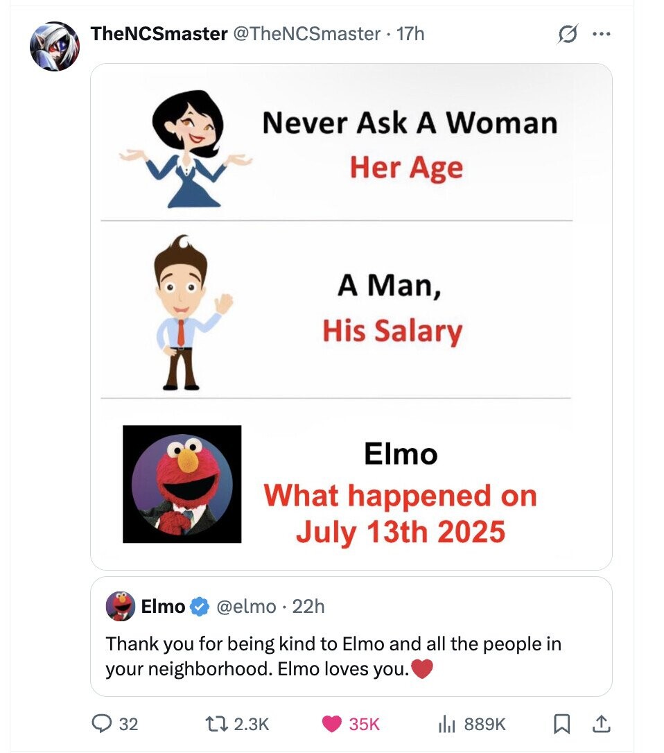 TheNCSmaster @TheNCSmaster - 17h G ... Never Ask A Woman Her Age A Man, His Salary Elmo What happened on July 13th 2025 Elmo @elmo 22h Thank you for being kind to Elmo and all the people in your neighborhood. Elmo loves you. 32 2.3K 35K 889K