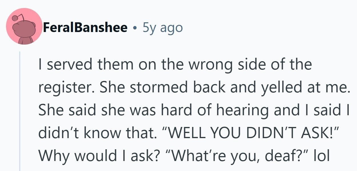 FeralBanshee . 5y ago I served them on the wrong side of the register. She stormed back and yelled at me. She said she was hard of hearing and I said | didn't know that. WELL YOU DIDN'T ASK! Why would I ask? What're you, deaf? lol