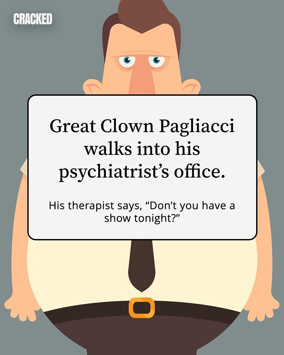 CRACKED Great Clown Pagliacci walks into his psychiatrist's office. His therapist says, Don't you have a show tonight? 