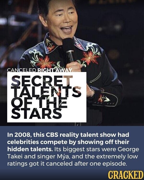 CANCELED RIGHT AWAY SECRET TALENTS OF THE STARS In 2008, this CBS reality talent show had celebrities compete by showing off their hidden talents. Its biggest stars were George Takei and singer M, and the extremely low ratings got it canceled after one episode. CRACKED