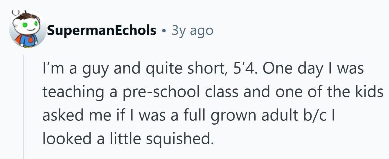 SupermanEchols . 3y ago I'm a guy and quite short, 5'4. One day I was teaching a pre-school class and one of the kids asked me if I was a full grown adult b/c looked a little squished. 