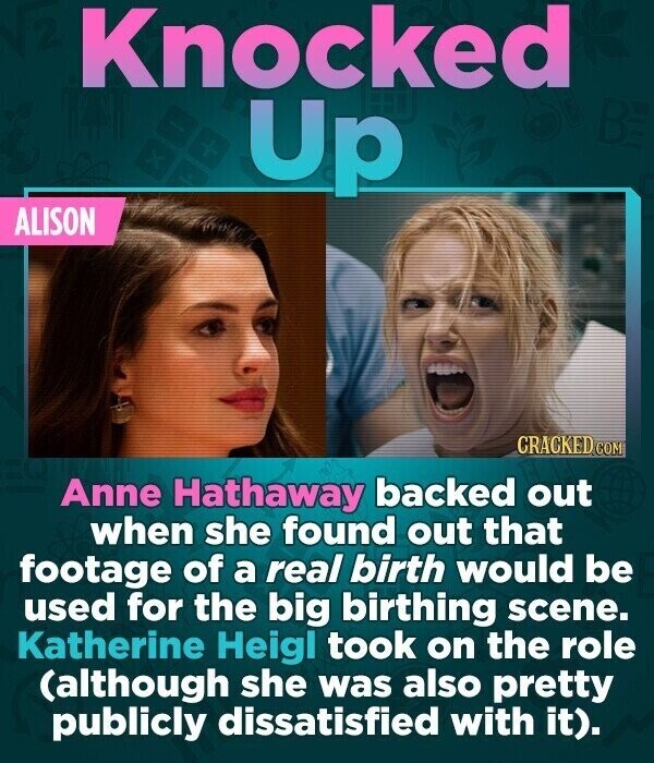 Knocked Up ALISON CRACKED COM Anne Hathaway backed out when she found out that footage of a real birth would be used for the big birthing scene. Katherine Heigl took on the role (although she was also pretty publicly dissatisfied with it).