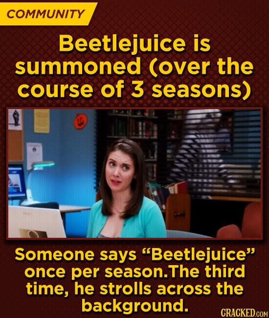 COMMUNITY Beetlejuice is summoned (over the course of 3 seasons) Someone says Beetlejuice once per season.The third time, he strolls across the background. CRACKED.COM