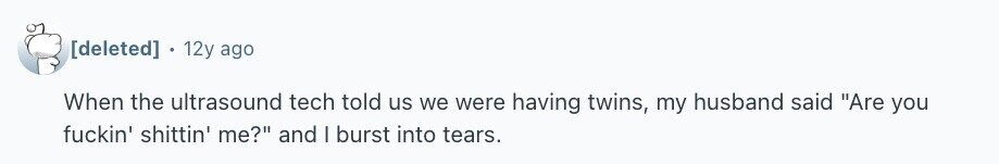 12y ago When the ultrasound tech told us we were having twins, my husband said Are you fuckin' shittin' me? and I burst into tears.
