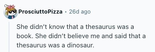 ProsciuttoPizza 26d ago She didn't know that a thesaurus was a book. She didn't believe me and said that a thesaurus was a dinosaur.