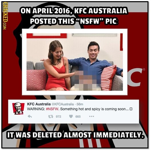 CRACKED.COM ON APRIL 2016, KFC AUSTRALIA POSTED THIS NSFW PIC C® KFC Australia ©KFCAustralia - 56m WARNING: #NSFW. Something hot and spicy is coming soon... 3 972 665 ... IT WAS DELETED ALMOST IMMEDIATELY.