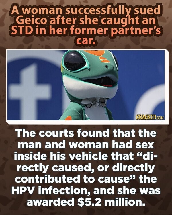 A woman successfully sued Geico after she caught an STD in her former partner's car. GRAGKED.COM The courts found that the man and woman had sex inside his vehicle that di- rectly caused, or directly contributed to cause the HPV infection, and she was awarded $5.2 million.