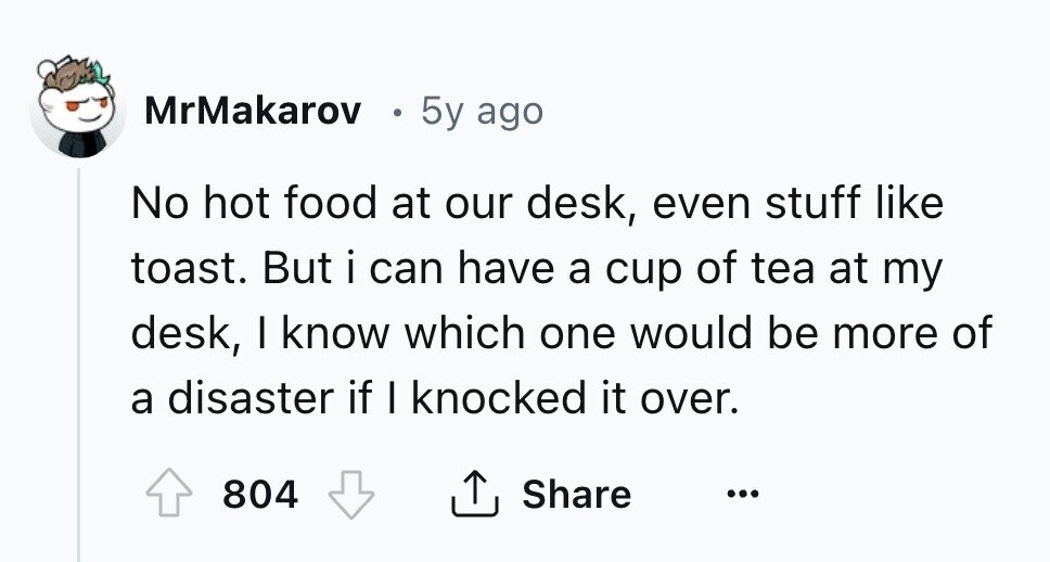 MrMakarov 0 5y ago No hot food at our desk, even stuff like toast. But i can have a cup of tea at my desk, I know which one would be more of a disaster if I knocked it over. 804 Share ... 