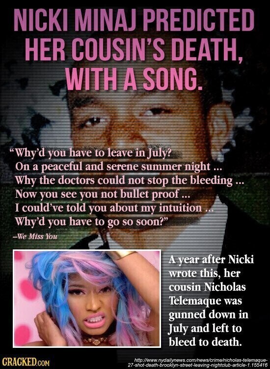 NICKI MINAJ PREDICTED HER COUSIN'S DEATH, WITH A SONG. Why'd you have to leave in July? On a peaceful and serene summer night... Why the doctors could not stop the bleeding... Now you see you not bullet proof... I could've told you about my intuition ... Why'd you have to go so soon? -We Miss You A year after Nicki wrote this, her cousin Nicholas Telemaque was gunned down in July and left to bleed to death. CRACKED.COM http://www.nydailynews. com/news/crime/nicholas-telemaque- 27-shot-death-brooklyn-street-leaving-nightclub-article-1.155416