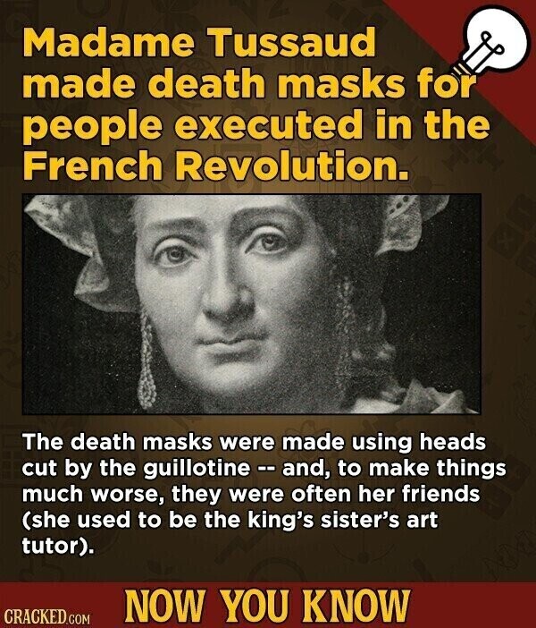 Madame Tussaud made death masks for people executed in the French Revolution. The death masks were made using heads cut by the guillotine - and, to make things much worse, they were often her friends (she used to be the king's sister's art tutor). NOW YOU KNOW CRACKED.COM