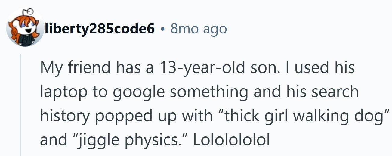 liberty285code6 . 8mo ago My friend has a 13-year-old son. I used his laptop to google something and his search history popped up with thick girl walking dog and jiggle physics. Lololololol