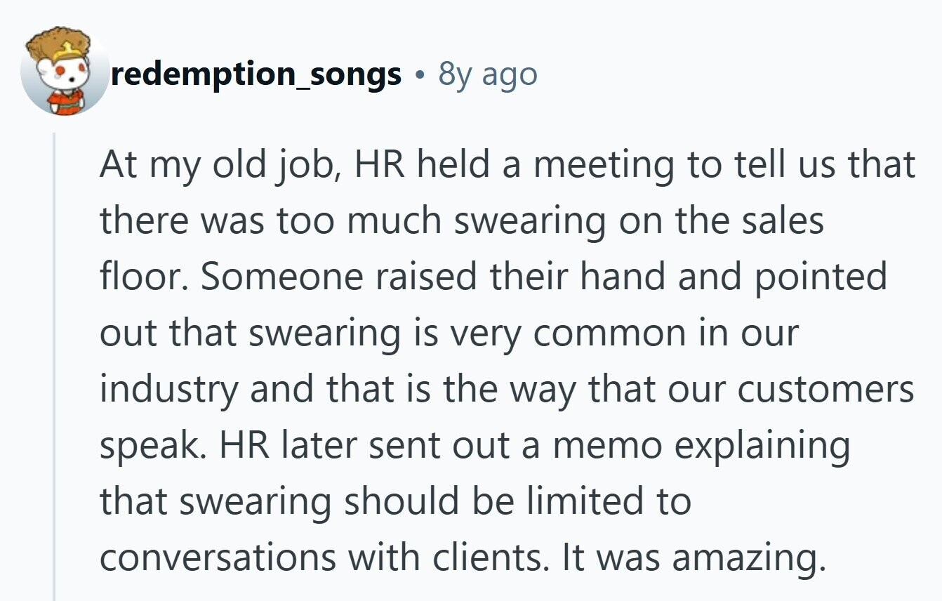 redemption_songs ® 8y ago At my old job, HR held a meeting to tell us that there was too much swearing on the sales floor. Someone raised their hand and pointed out that swearing is very common in our industry and that is the way that our customers speak. HR later sent out a memo explaining that swearing should be limited to conversations with clients. It was amazing.