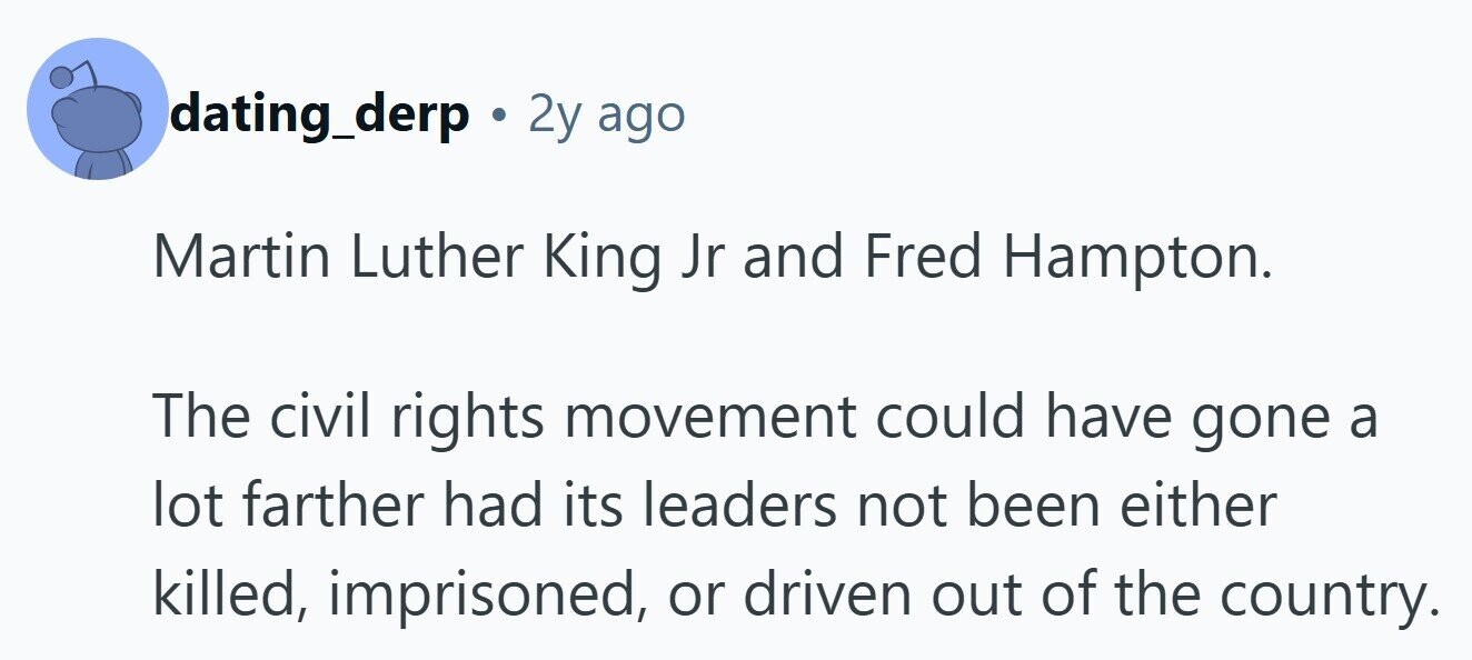 dating_derp . 2y ago Martin Luther King Jr and Fred Hampton. The civil rights movement could have gone a lot farther had its leaders not been either killed, imprisoned, or driven out of the country.