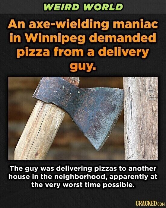 WEIRD WORLD An axe-wielding maniac in Winnipeg demanded pizza from a delivery guy. The guy was delivering pizzas to another house in the neighborhood, apparently at the very worst time possible. CRACKED.COM