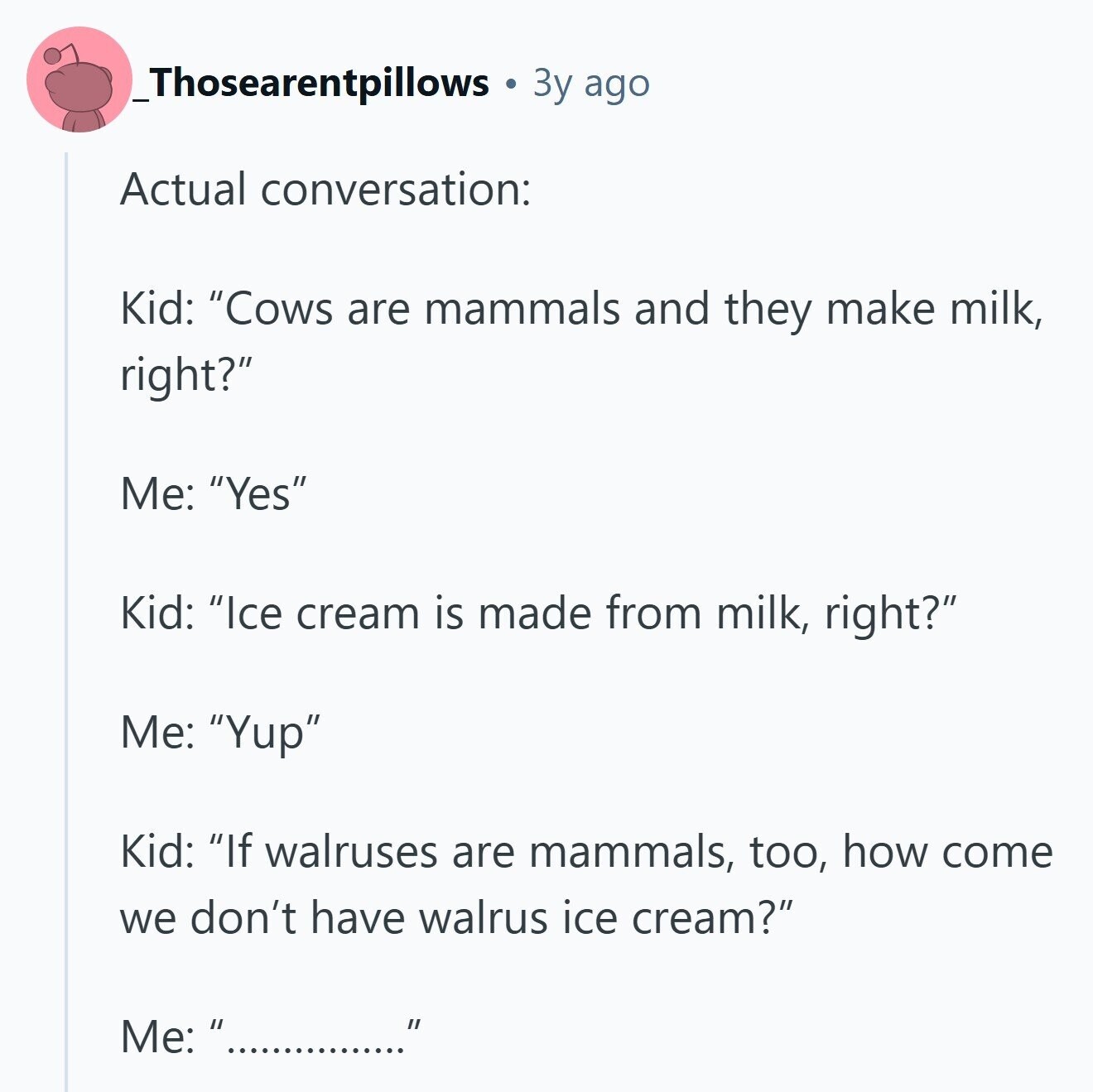 _Thosearentpillows Зу ago Actual conversation: Kid: Cows are mammals and they make milk, right? Me: Yes Kid: Ice cream is made from milk, right? Me: Yup Kid: If walruses are mammals, too, how come we don't have walrus ice cream? Me:  ................ 