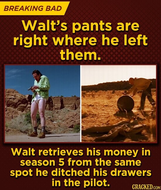 BREAKING BAD Walt's pants are right where he left them. Walt retrieves his money in season 5 from the same spot he ditched his drawers in the pilot. CRACKED.COM