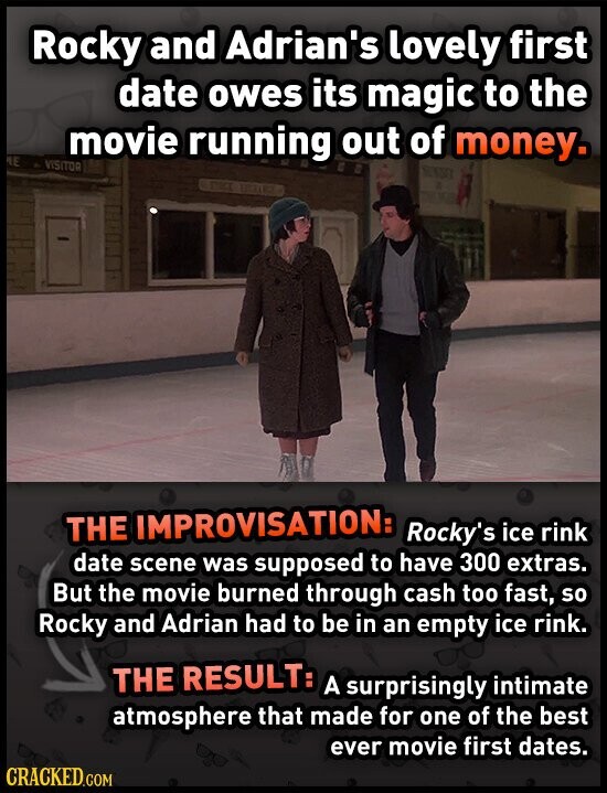 Rocky and Adrian's lovely first date owes its magic to the movie running out of money. NE VISITOR THE IMPROVISATION: Rocky's ice rink date scene was supposed to have 300 extras. But the movie burned through cash too fast, so Rocky and Adrian had to be in an empty ice rink. THE RESULT: A surprisingly intimate atmosphere that made for one of the best ever movie first dates. CRACKED.COM