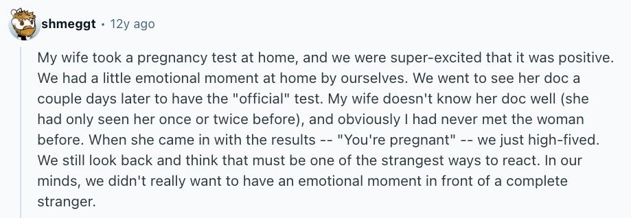 shmeggt 12y ago My wife took a pregnancy test at home, and we were super-excited that it was positive. We had a little emotional moment at home by ourselves. We went to see her doc a couple days later to have the official test. My wife doesn't know her doc well (she had only seen her once or twice before), and obviously I had never met the woman before. When she came in with the results -- You're pregnant -- we just high-fived. We still look back and think that must be one of the strangest ways to react. In our minds,