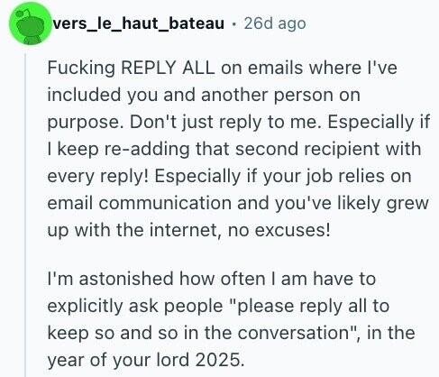 vers_le_haut_bateau 26d ago Fucking REPLY ALL on emails where I've included you and another person on purpose. Don't just reply to me. Especially if I keep re-adding that second recipient with every reply! Especially if your job relies on email communication and you've likely grew up with the internet, no excuses! I'm astonished how often I am have to explicitly ask people please reply all to keep so and so in the conversation, in the year of your lord 2025.