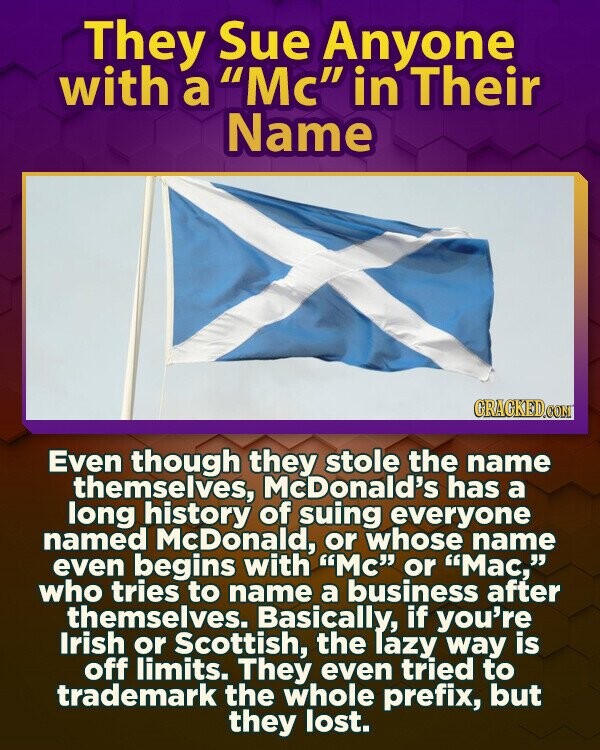 They Sue Anyone with a Mc in Their Name GRAGKED.COM Even though they stole the name themselves, McDonald's has a long history of suing everyone named McDonald, or whose name even begins with Mc or Mac, who tries to name a business after themselves. Basically, if you're Irish or Scottish, the lazy way is off limits. They even tried to trademark the whole prefix, but they lost.