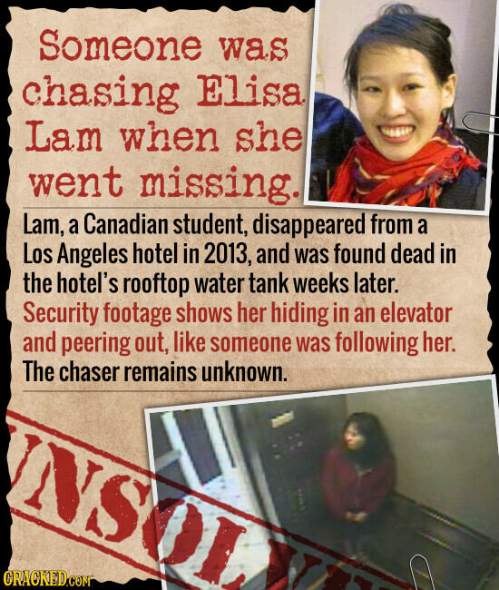 Someone was chasing Elisa Lam when she went missing. Lam, a Canadian student, disappeared from a Los Angeles hotel in 2013, and was found dead in the hotel's rooftop water tank weeks later. Security footage shows her hiding in an elevator and peering out, like someone was following her. The chaser remains unknown. NSOL GRACKED.COM