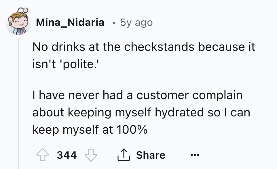 Mina_Nidaria 5y ago No drinks at the checkstands because it isn't 'polite.' I have never had a customer complain about keeping myself hydrated so I can keep myself at 100% 344 Share ... 