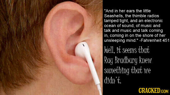 And in her ears the little Seashells, the thimble radios tamped tight, and an electronic ocean of sound, of music and talk and music and talk coming in, coming in on the shore of her unsleeping mind. -Fahrenheit 451 Well, It seems that Ray Bradbury knew something that we didn't CRACKED.COM