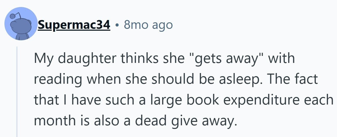 . 8mo ago Supermac34 My daughter thinks she gets away with reading when she should be asleep. The fact that I have such a large book expenditure each month is also a dead give away.