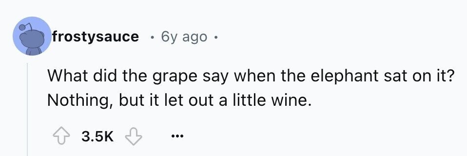 frostysauce E 6y ago 0 What did the grape say when the elephant sat on it? Nothing, but it let out a little wine. 3.5K ...