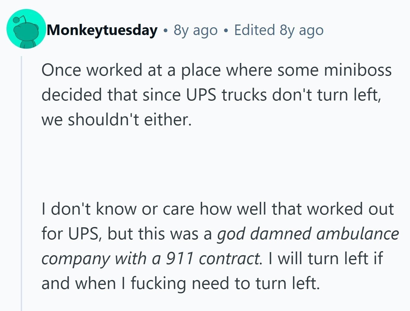 Monkeytuesday 8y ago . Edited 8y ago Once worked at a place where some miniboss decided that since UPS trucks don't turn left, we shouldn't either. | don't know or care how well that worked out for UPS, but this was a god damned ambulance company with a 911 contract. I will turn left if and when I fucking need to turn left.
