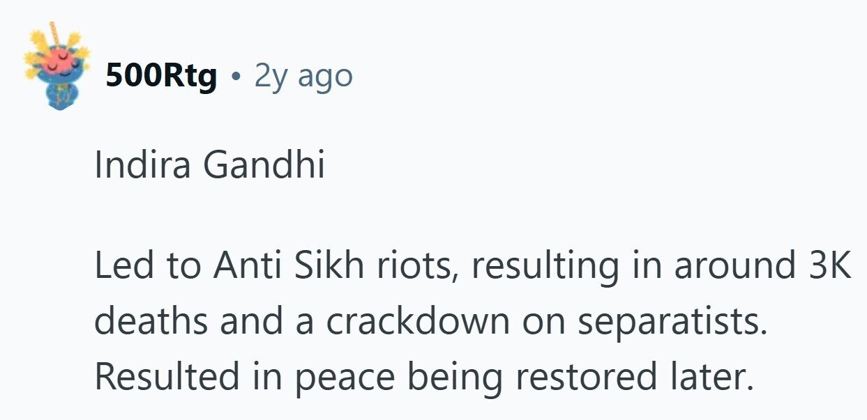 500Rtg . 2y ago Indira Gandhi Led to Anti Sikh riots, resulting in around 3K deaths and a crackdown on separatists. Resulted in peace being restored later.