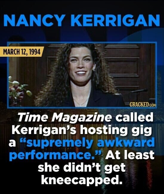 NANCY KERRIGAN MARCH 12, 1994 GRACKED.COM Time Magazine called Kerrigan's hosting gig a supremely awkward performance. At least she didn't get kneecapped.