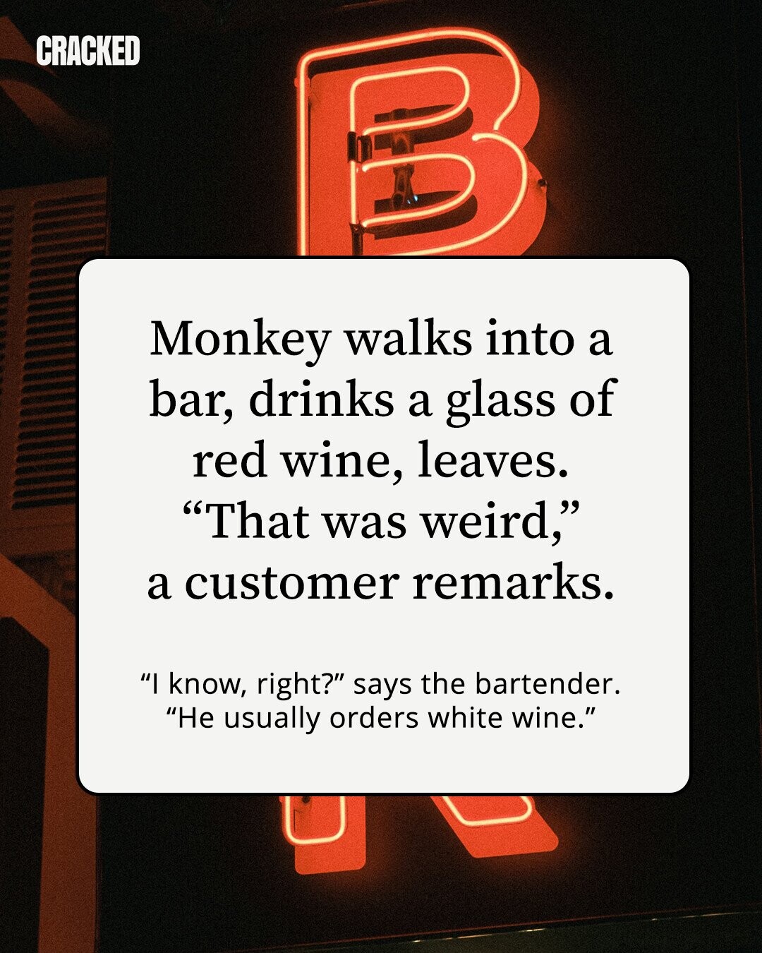 CRACKED Monkey walks into a bar, drinks a glass of red wine, leaves. That was weird, a customer remarks. I know, right? says the bartender. Не usually orders white wine.