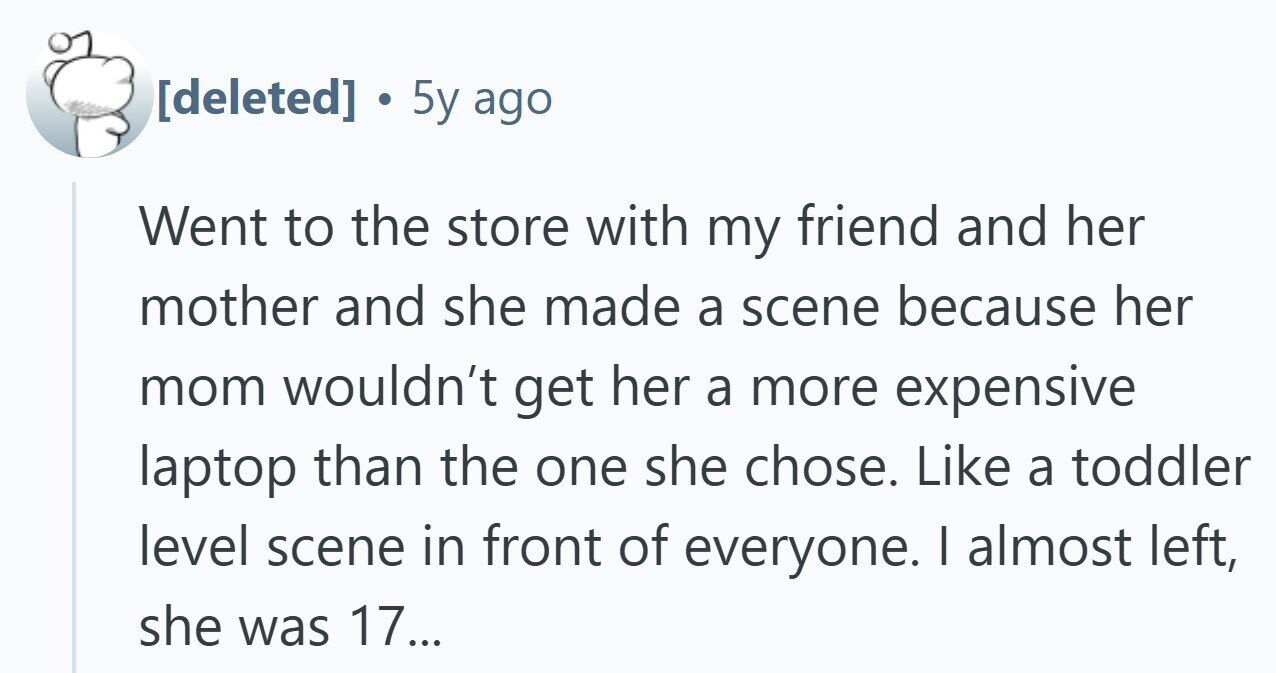 . 5y ago Went to the store with my friend and her mother and she made a scene because her mom wouldn't get her a more expensive laptop than the one she chose. Like a toddler level scene in front of everyone. I almost left, she was 17...