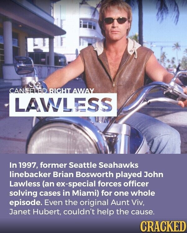 CANCELED RIGHT AWAY LAWLESS In 1997, former Seattle Seahawks linebacker Brian Bosworth played John Lawless (an ex-special forces officer solving cases in Miami) for one whole episode. Even the original Aunt Viv, Janet Hubert, couldn't help the cause. CRACKED