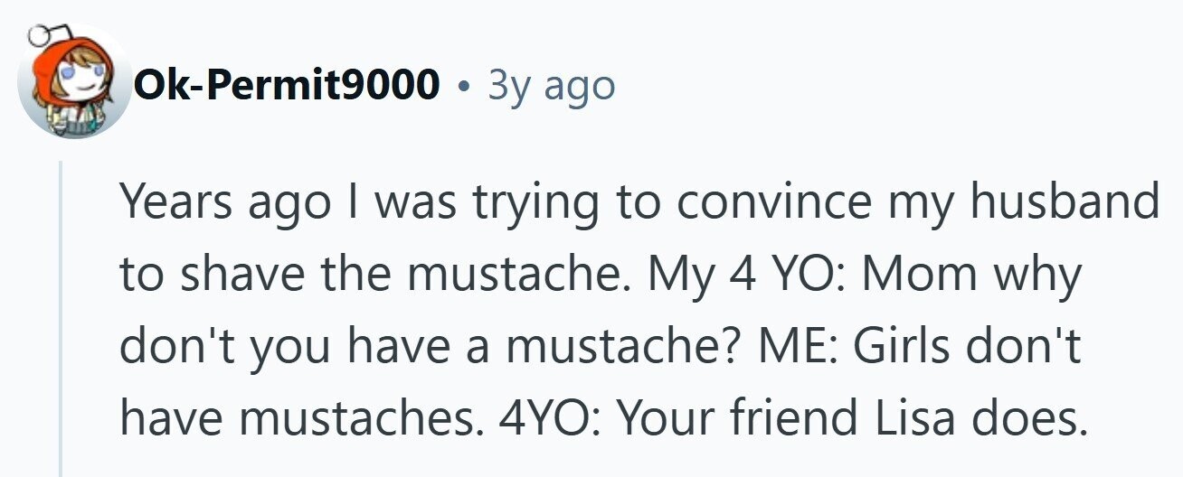 Ok-Permit9000 . 3y ago Years ago I was trying to convince my husband to shave the mustache. My 4 YO: Mom why don't you have a mustache? ME: Girls don't have mustaches. 4YO: Your friend Lisa does. 