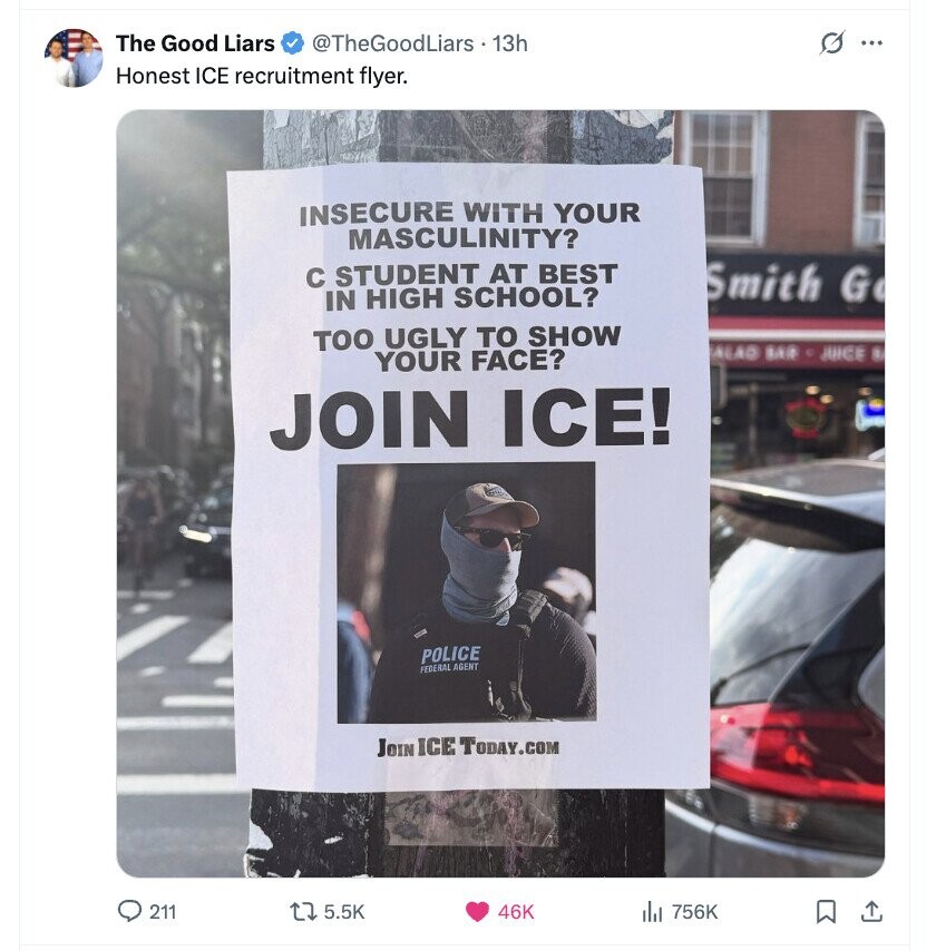 The Good Liars @TheGoodLiars 13h G ... Honest ICE recruitment flyer. INSECURE WITH YOUR MASCULINITY? с STUDENT AT BEST Smith G IN HIGH SCHOOL? TOO UGLY TO SHOW ALAD BAR JUICE # YOUR FACE? JOIN ICE! POLICE FEDERAL AGENT JOIN ICE TODAY.COM 211 5.5K 46K 756K