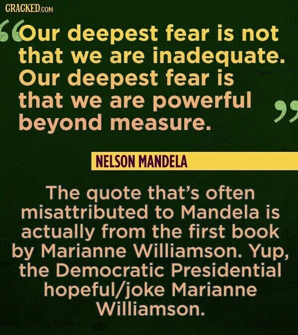 CRACKED.COM Our deepest fear is not that we are inadequate. Our deepest fear is that we are powerful beyond measure. NELSON MANDELA The quote that's often misattributed to Mandela is actually from the first book by Marianne Williamson. Yup, the Democratic Presidential hopeful/joke Marianne Williamson.